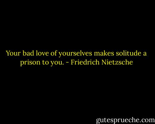 Your bad love of yourselves makes solitude a prison to you. - Friedrich Nietzsche