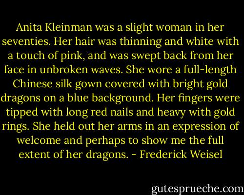 Anita Kleinman was a slight woman in her seventies. Her hair was thinning and white with a touch of pink, and was swept back from her face in unbroken waves. She wore a full-length Chinese silk gown covered with bright gold dragons on a blue background. Her fingers were tipped with long red nails and heavy with gold rings. She held out her arms in an expression of welcome and perhaps to show me the full extent of her dragons. - Frederick Weisel