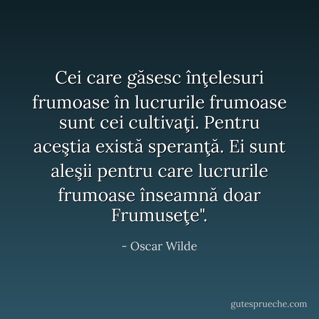 Cei care găsesc înţelesuri frumoase în lucrurile frumoase sunt cei cultivaţi. Pentru aceştia există speranţă. Ei sunt aleşii pentru care lucrurile frumoase înseamnă doar Frumuseţe". - Oscar Wilde