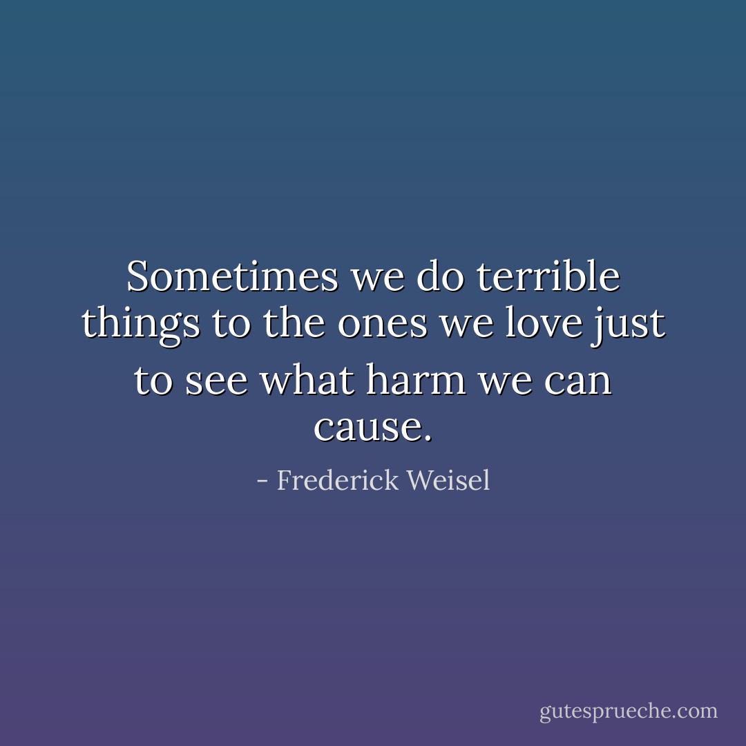 Sometimes we do terrible things to the ones we love just to see what harm we can cause. - Frederick Weisel