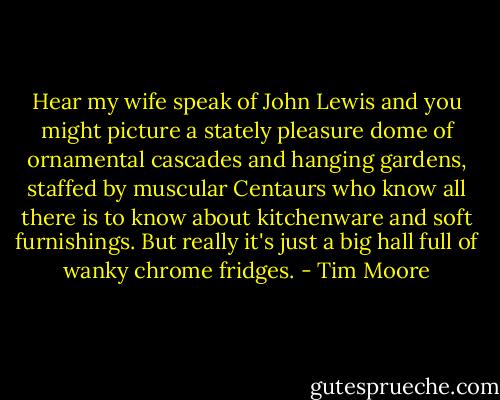 Hear my wife speak of John Lewis and you might picture a stately pleasure dome of ornamental cascades and hanging gardens, staffed by muscular Centaurs who know all there is to know about kitchenware and soft furnishings. But really it's just a big hall full of wanky chrome fridges. - Tim Moore