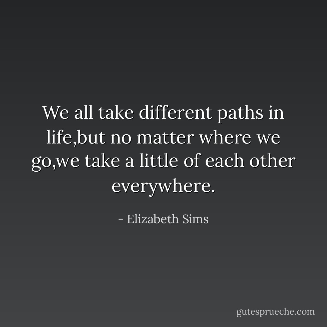 We all take different paths in life,but no matter where we go,we take a little of each other everywhere. - Elizabeth Sims