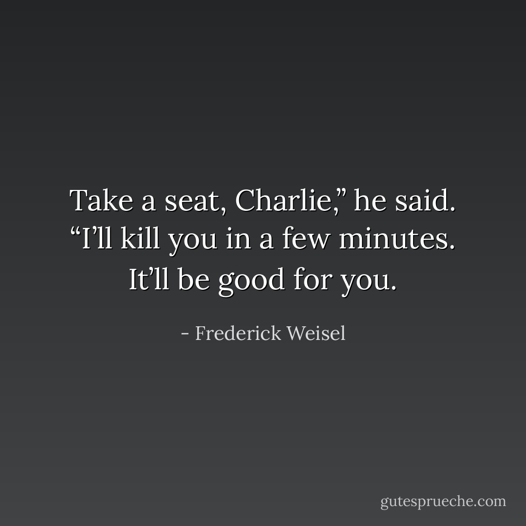 Take a seat, Charlie,” he said. “I’ll kill you in a few minutes. It’ll be good for you. - Frederick Weisel