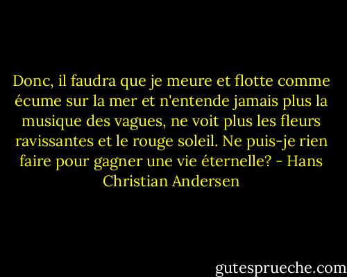 Donc, il faudra que je meure et flotte comme écume sur la mer et n'entende jamais plus la musique des vagues, ne voit plus les fleurs ravissantes et le rouge soleil. Ne puis-je rien faire pour gagner une vie éternelle? - Hans Christian Andersen