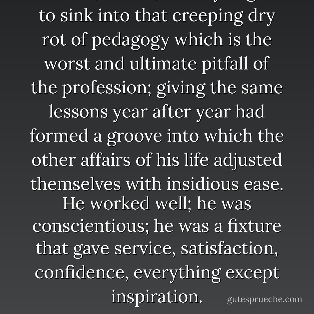 He had, in fact, already begun to sink into that creeping dry rot of pedagogy which is the worst and ultimate pitfall of the profession; giving the same lessons year after year had formed a groove into which the other affairs of his life adjusted themselves with insidious ease. He worked well; he was conscientious; he was a fixture that gave service, satisfaction, confidence, everything except inspiration. - James Hilton