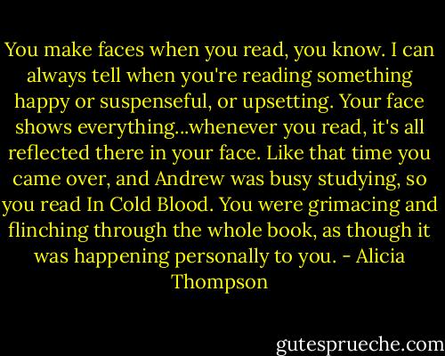 You make faces when you read, you know. I can always tell when you're reading something happy or suspenseful, or upsetting. Your face shows everything...whenever you read, it's all reflected there in your face. Like that time you came over, and Andrew was busy studying, so you read In Cold Blood. You were grimacing and flinching through the whole book, as though it was happening personally to you. - Alicia Thompson