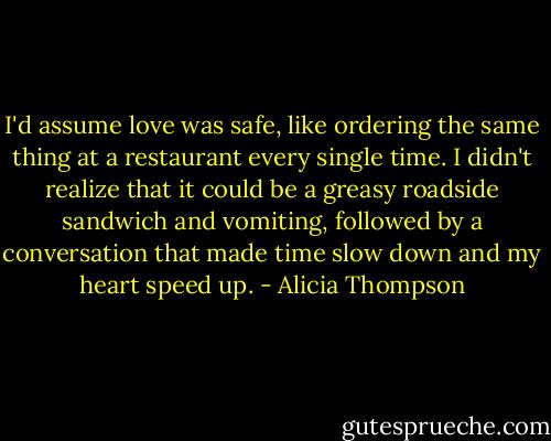 I'd assume love was safe, like ordering the same thing at a restaurant every single time. I didn't realize that it could be a greasy roadside sandwich and vomiting, followed by a conversation that made time slow down and my heart speed up. - Alicia Thompson