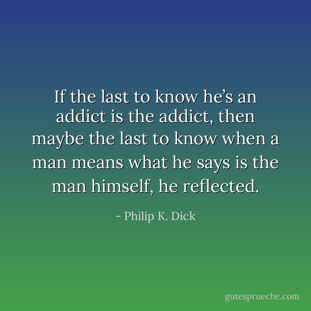 If the last to know he’s an addict is the addict, then maybe the last to know when a man means what he says is the man himself, he reflected. - Philip K. Dick