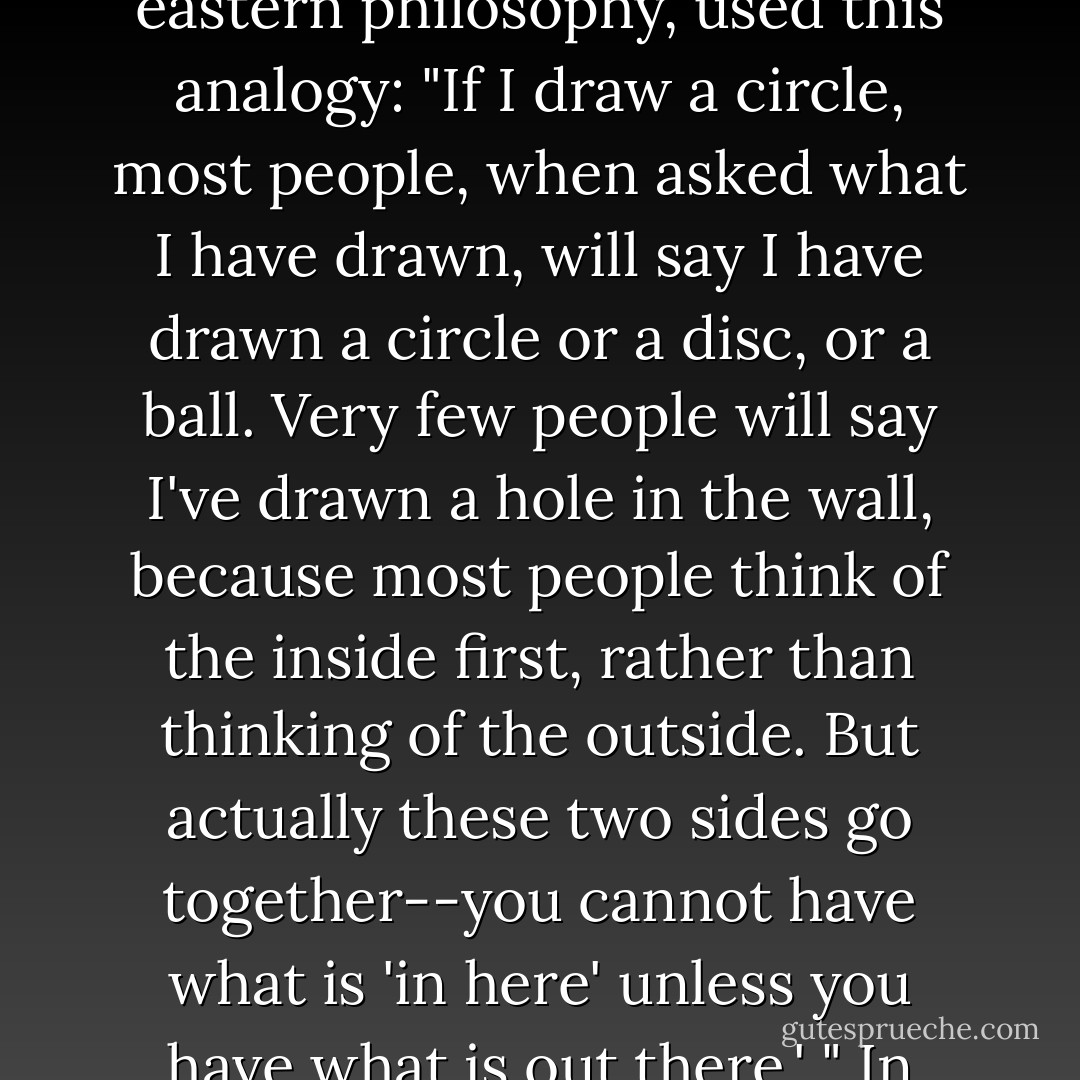 The late British-born philosopher Alan Watts, in one of his wonderful lectures on eastern philosophy, used this analogy: "If I draw a circle, most people, when asked what I have drawn, will say I have drawn a circle or a disc, or a ball. Very few people will say I've drawn a hole in the wall, because most people think of the inside first, rather than thinking of the outside. But actually these two sides go together--you cannot have what is 'in here' unless you have what is out there.' "<br />In other words, where we are is vital to who we are. - Eric    Weiner
