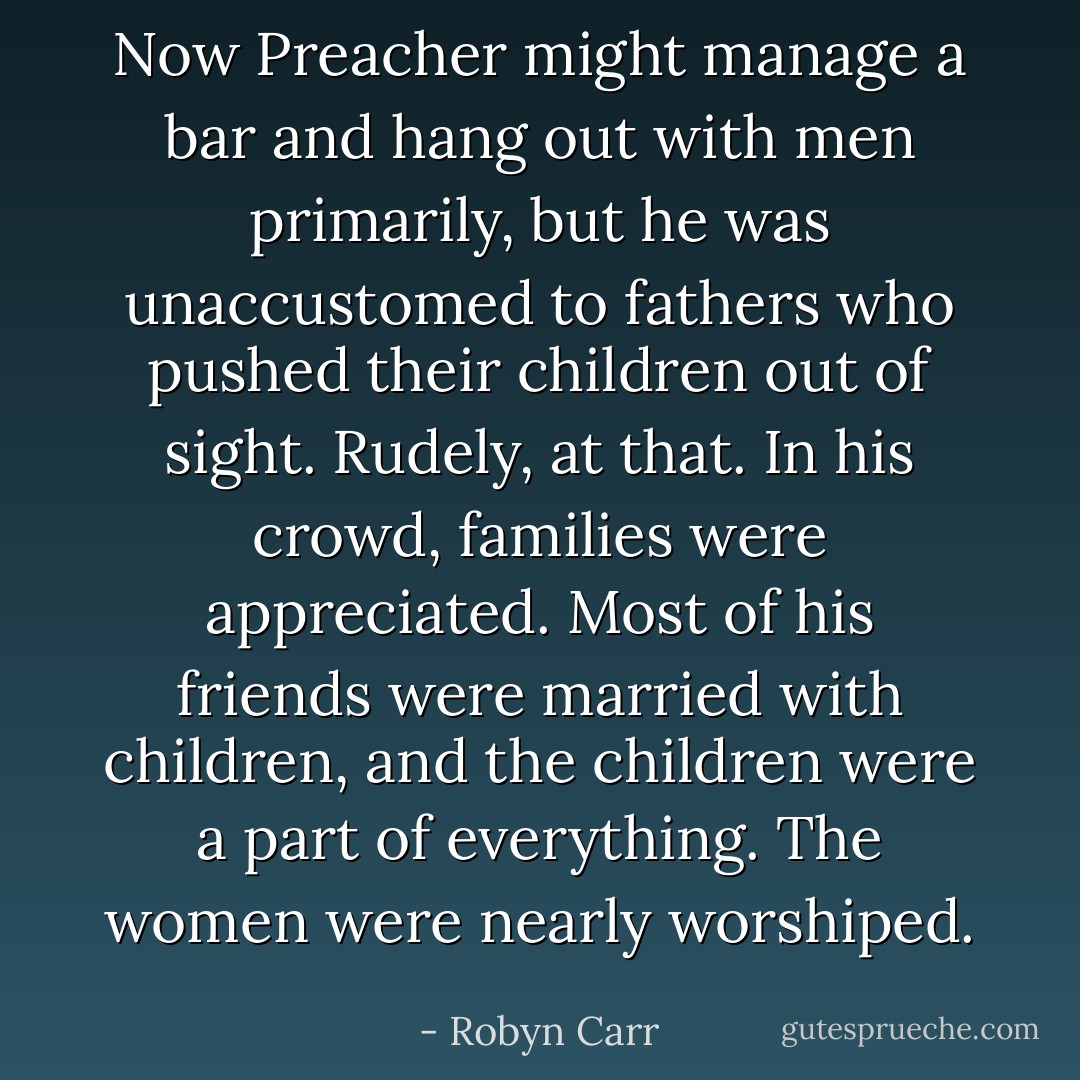 Now Preacher might manage a bar and hang out with men primarily, but he was unaccustomed to fathers who pushed their children out of sight. Rudely, at that. In his crowd, families were appreciated. Most of his friends were married with children, and the children were a part of everything. The women were nearly worshiped. - Robyn Carr