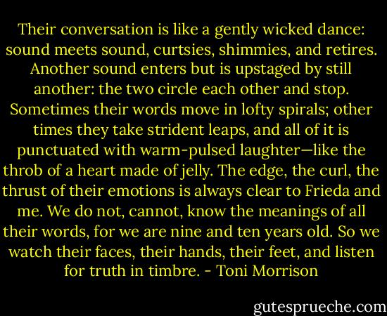 Their conversation is like a gently wicked dance: sound meets sound, curtsies, shimmies, and retires. Another sound enters but is upstaged by still another: the two circle each other and stop. Sometimes their words move in lofty spirals; other times they take strident leaps, and all of it is punctuated with warm-pulsed laughter—like the throb of a heart made of jelly. The edge, the curl, the thrust of their emotions is always clear to Frieda and me. We do not, cannot, know the meanings of all their words, for we are nine and ten years old. So we watch their faces, their hands, their feet, and listen for truth in timbre. - Toni Morrison