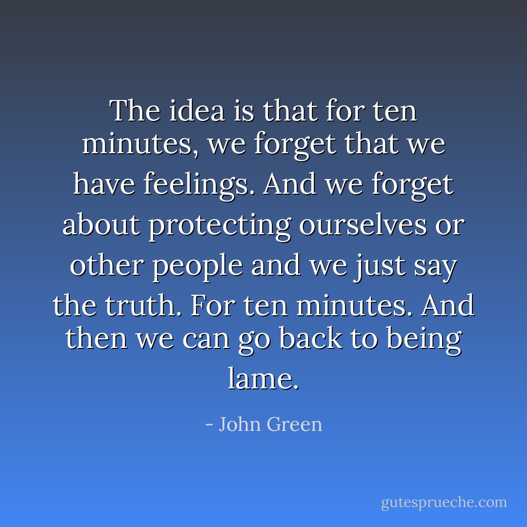 The idea is that for ten minutes, we forget that we have feelings. And we forget about protecting ourselves or other people and we just say the truth. For ten minutes. And then we can go back to being lame. - John Green
