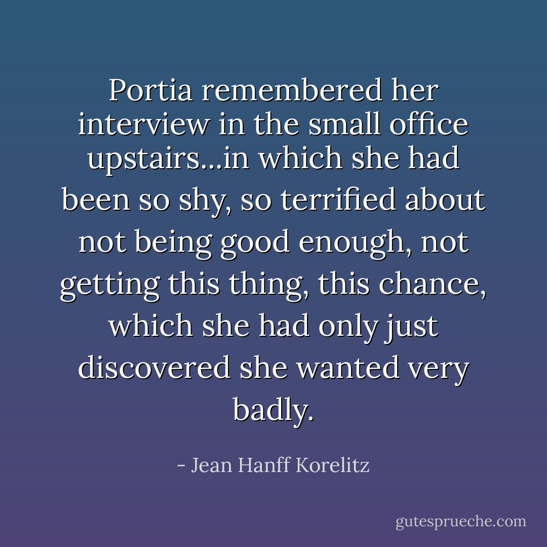 Portia remembered her interview in the small office upstairs...in which she had been so shy, so terrified about not being good enough, not getting this thing, this chance, which she had only just discovered she wanted very badly. - Jean Hanff Korelitz