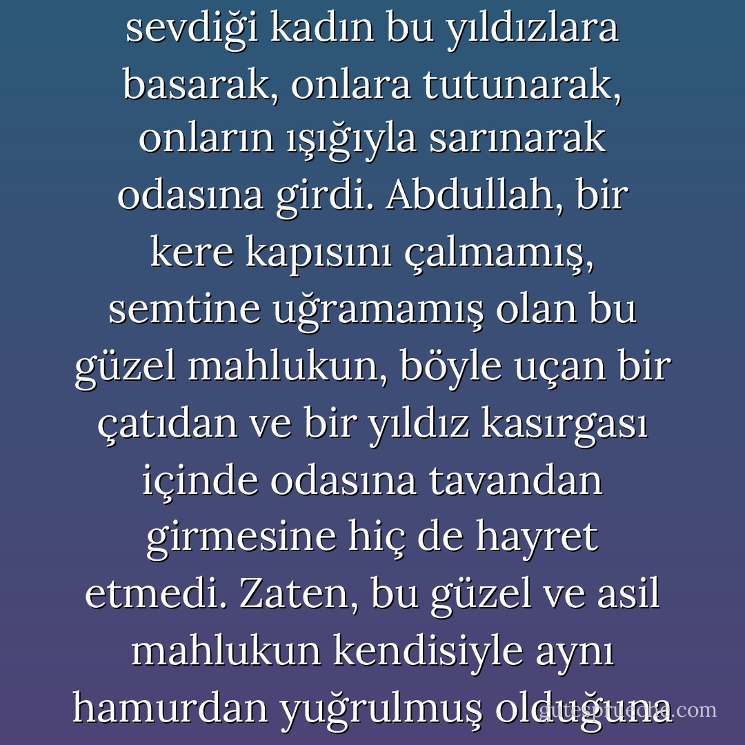 Ne oluyor?" diye başını kaldırdığı zaman tavanın tepesinden uçmuş olduğunu ve yıldızların elle tutulacakmış gibi yakından odasına sarktıklarını gördü ve sonra sevdiği kadın bu yıldızlara basarak, onlara tutunarak, onların ışığıyla sarınarak odasına girdi. Abdullah, bir kere kapısını çalmamış, semtine uğramamış olan bu güzel mahlukun, böyle uçan bir çatıdan ve bir yıldız kasırgası içinde odasına tavandan girmesine hiç de hayret etmedi. Zaten, bu güzel ve asil mahlukun kendisiyle aynı hamurdan yuğrulmuş olduğuna hiçbir zaman inanamamış, onun çok yüksek, büsbütün başka ve erişilmez bir alemden gelmiş bir mevcut olmasına daima ihtimal vermişti. - Ahmet Hamdi Tanpınar