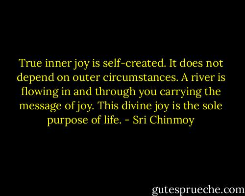 True inner joy is self-created.<br />It does not depend on outer circumstances.<br />A river is flowing in and through you carrying the message of joy.<br />This divine joy is the sole purpose of life. - Sri Chinmoy