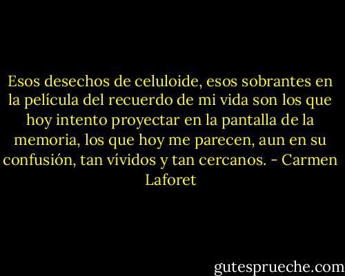 Esos desechos de celuloide, esos sobrantes en la película del recuerdo de mi vida son los que hoy intento proyectar en la pantalla de la memoria, los que hoy me parecen, aun en su confusión, tan vívidos y tan cercanos. - Carmen Laforet