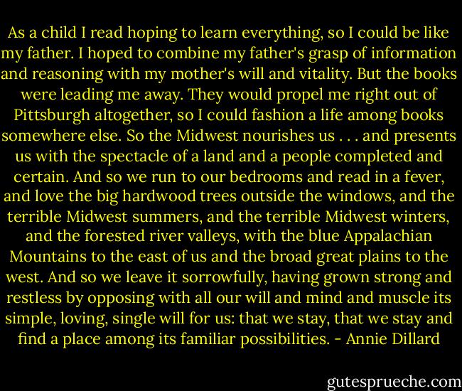As a child I read hoping to learn everything, so I could be like my father. I hoped to combine my father's grasp of information and reasoning with my mother's will and vitality. But the books were leading me away. They would propel me right out of Pittsburgh altogether, so I could fashion a life among books somewhere else. So the Midwest nourishes us . . . and presents us with the spectacle of a land and a people completed and certain. And so we run to our bedrooms and read in a fever, and love the big hardwood trees outside the windows, and the terrible Midwest summers, and the terrible Midwest winters, and the forested river valleys, with the blue Appalachian Mountains to the east of us and the broad great plains to the west. And so we leave it sorrowfully, having grown strong and restless by opposing with all our will and mind and muscle its simple, loving, single will for us: that we stay, that we stay and find a place among its familiar possibilities. - Annie Dillard