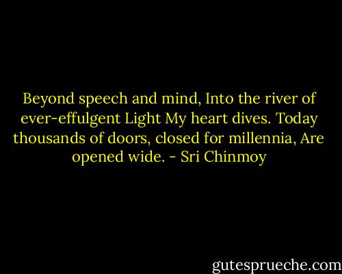 Beyond speech and mind,<br />Into the river of ever-effulgent Light<br />My heart dives.<br />Today thousands of doors, closed for millennia,<br />Are opened wide. - Sri Chinmoy