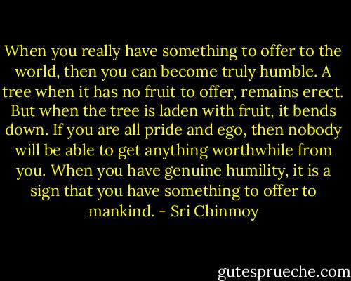 When you really have something to offer to the world, then you can become truly humble. A tree when it has no fruit to offer, remains erect. But when the tree is laden with fruit, it bends down. If you are all pride and ego, then nobody will be able to get anything worthwhile from you. When you have genuine humility, it is a sign that you have something to offer to mankind. - Sri Chinmoy