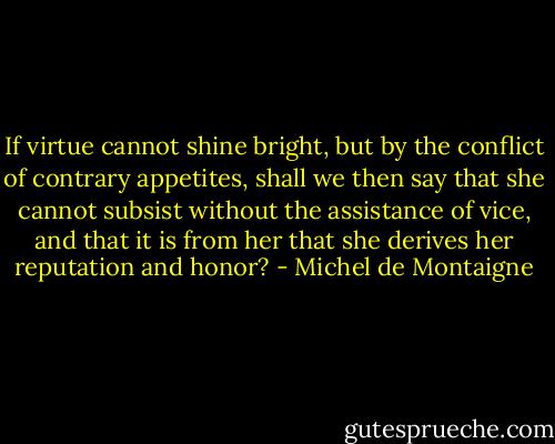 If virtue cannot shine bright, but by the conflict of contrary appetites, shall we then say that she cannot subsist without the assistance of vice, and that it is from her that she derives her reputation and honor? - Michel de Montaigne