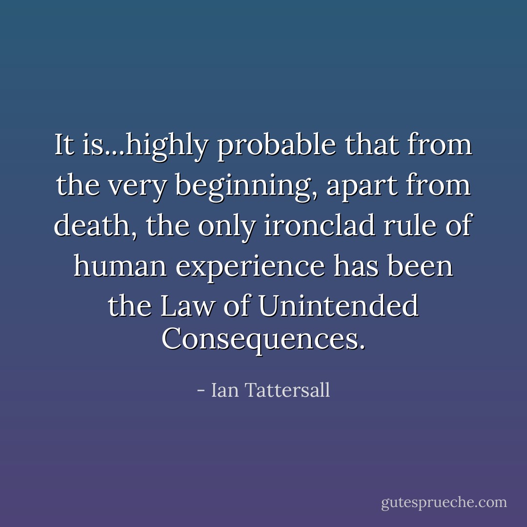 It is...highly probable that from the very beginning, apart from death, the only ironclad rule of human experience has been the Law of Unintended Consequences. - Ian Tattersall