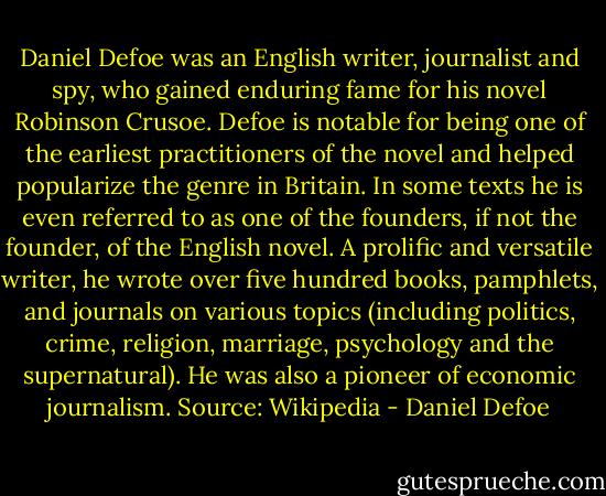 Daniel Defoe was an English writer, journalist and spy, who gained enduring fame for his novel Robinson Crusoe. Defoe is notable for being one of the earliest practitioners of the novel and helped popularize the genre in Britain. In some texts he is even referred to as one of the founders, if not the founder, of the English novel. A prolific and versatile writer, he wrote over five hundred books, pamphlets, and journals on various topics (including politics, crime, religion, marriage, psychology and the supernatural). He was also a pioneer of economic journalism. Source: Wikipedia - Daniel Defoe