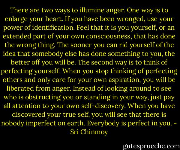There are two ways to illumine anger. One way is to enlarge your heart. If you have been wronged, use your power of identification. Feel that it is you yourself, or an extended part of your own consciousness, that has done the wrong thing. The sooner you can rid yourself of the idea that somebody else has done something to you, the better off you will be.<br />The second way is to think of perfecting yourself. When you stop thinking of perfecting others and only care for your own aspiration, you will be liberated from anger. Instead of looking around to see who is obstructing you or standing in your way, just pay all attention to your own self-discovery. When you have discovered your true self, you will see that there is nobody imperfect on earth. Everybody is perfect in you. - Sri Chinmoy