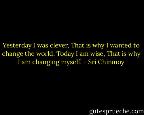 Yesterday I was clever,<br />That is why I wanted to change the world.<br />Today I am wise,<br />That is why I am changing myself. - Sri Chinmoy