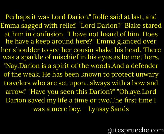 Perhaps it was Lord Darion," Rolfe said at last, and Emma sagged with relief.<br />"Lord Darion?" Blake stared at him in confusion. "I have not heard of him. Does he have a keep around here?"<br />Emma glanced over her shoulder to see her cousin shake his head. There was a sparkle of mischief in his eyes as he met hers. "Nay.Darion is a spirit of the woods.And a defender of the weak. He has been known to protect unwary travelers who are set upon...always with a bow and arrow."<br />"Have you seen this Darion?"<br />"Oh,aye.Lord Darion saved my life a time or two.The first time I was a mere boy. - Lynsay Sands