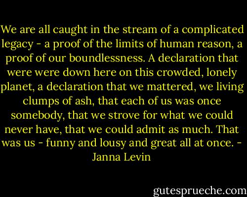 We are all caught in the stream of a complicated legacy - a proof of the limits of human reason, a proof of our boundlessness. A declaration that were were down here on this crowded, lonely planet, a declaration that we mattered, we living clumps of ash, that each of us was once somebody, that we strove for what we could never have, that we could admit as much. That was us - funny and lousy and great all at once. - Janna Levin