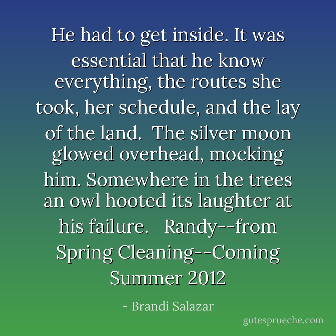 He had to get inside. It was essential that he know everything, the routes she took, her schedule, and the lay of the land. <br />The silver moon glowed overhead, mocking him. Somewhere in the trees an owl hooted its laughter at his failure. <br /><br />Randy--from Spring Cleaning--Coming Summer 2012 - Brandi Salazar