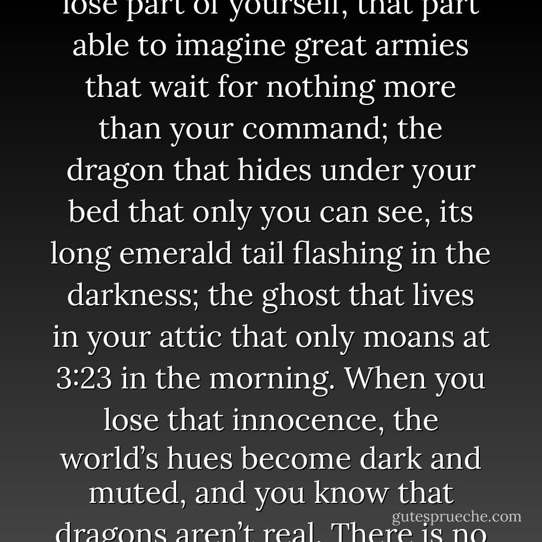 It’s funny, really: the older you get, the more you know about the world. The synapses in your brain fire at a higher level and quicker function, your knowledge expands. But you lose part of yourself, that part able to imagine great armies that wait for nothing more than your command; the dragon that hides under your bed that only you can see, its long emerald tail flashing in the darkness; the ghost that lives in your attic that only moans at 3:23 in the morning. When you lose that innocence, the world’s hues become dark and muted, and you know that dragons aren’t real. There is no army. There is no ghost in the attic. But when you’re nine? When you’re nine, it’s all probable, it’s all realistic, and even more so, it’s all true. - T.J. Klune