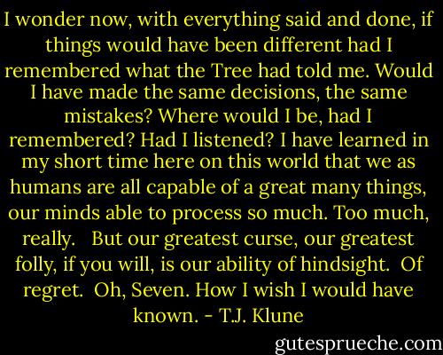 I wonder now, with everything said and done, if things would have been different had I remembered what the Tree had told me. Would I have made the same decisions, the same mistakes? Where would I be, had I remembered? Had I listened? I have learned in my short time here on this world that we as humans are all capable of a great many things, our minds able to process so much. Too much, really. <br /><br />But our greatest curse, our greatest folly, if you will, is our ability of hindsight.<br /><br />Of regret.<br /><br />Oh, Seven. How I wish I would have known. - T.J. Klune