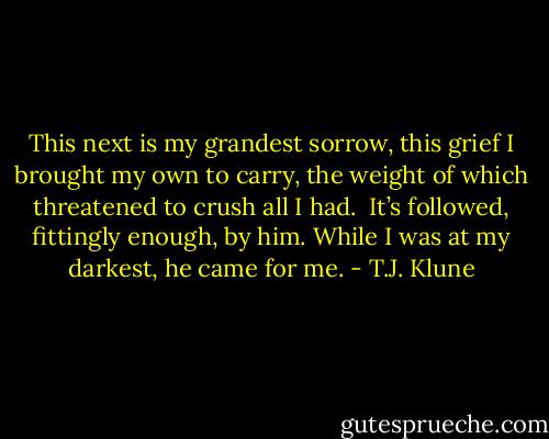 This next is my grandest sorrow, this grief I brought my own to carry, the weight of which threatened to crush all I had.<br /><br />It’s followed, fittingly enough, by him. While I was at my darkest, he came for me. - T.J. Klune