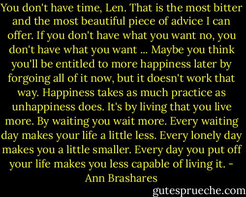 You don't have time, Len. That is the most bitter and the most beautiful piece of advice I can offer. If you don't have what you want no, you don't have what you want ... Maybe you think you'll be entitled to more happiness later by forgoing all of it now, but it doesn't work that way. Happiness takes as much practice as unhappiness does. It's by living that you live more. By waiting you wait more. Every waiting day makes your life a little less. Every lonely day makes you a little smaller. Every day you put off your life makes you less capable of living it. - Ann Brashares