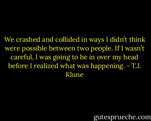 We crashed and collided in ways I didn’t think were possible between two people. If I wasn’t careful, I was going to be in over my head before I realized what was happening. - T.J. Klune