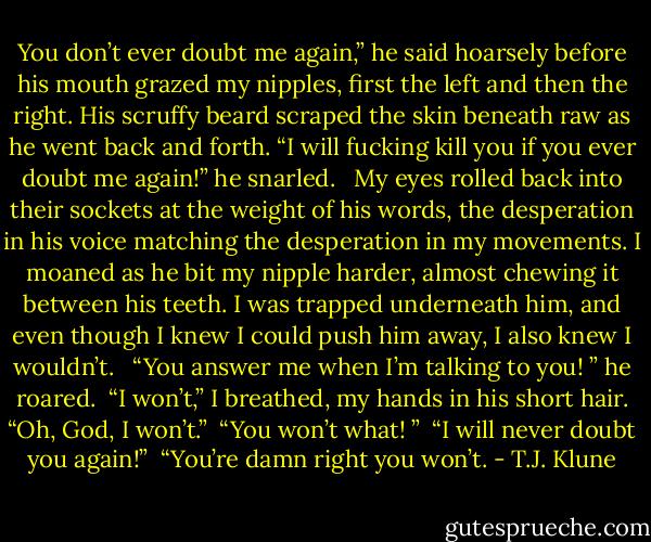 You don’t ever doubt me again,” he said hoarsely before his mouth grazed my nipples, first the left and then the right. His scruffy beard scraped the skin beneath raw as he went back and forth. “I will fucking kill you if you ever doubt me again!” he snarled. <br /><br />My eyes rolled back into their sockets at the weight of his words, the desperation in his voice matching the desperation in my movements. I moaned as he bit my nipple harder, almost chewing it between his teeth. I was trapped underneath him, and even though I knew I could push him away, I also knew I wouldn’t. <br /><br />“You answer me when I’m talking to you! ” he roared.<br /><br />“I won’t,” I breathed, my hands in his short hair. “Oh, God, I won’t.”<br /><br />“You won’t what! ”<br /><br />“I will never doubt you again!”<br /><br />“You’re damn right you won’t. - T.J. Klune