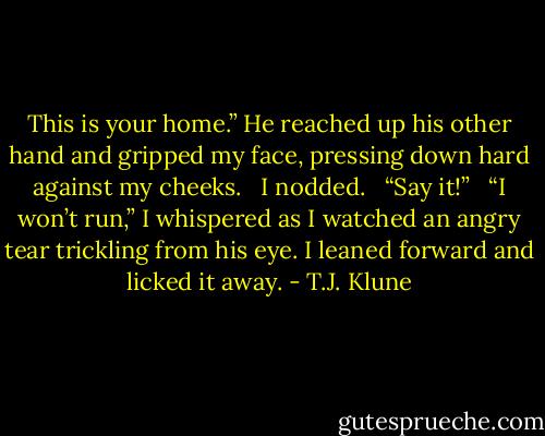 This is your home.” He reached up his other hand and gripped my face, pressing down hard against my cheeks. <br /><br />I nodded. <br /><br />“Say it!” <br /><br />“I won’t run,” I whispered as I watched an angry tear trickling from his eye. I leaned forward and licked it away. - T.J. Klune
