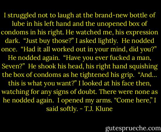 I struggled not to laugh at the brand-new bottle of lube in his left hand and the unopened box of condoms in his right. He watched me, his expression dark.<br /><br />“Just buy those?” I asked lightly.<br /><br />He nodded once.<br /><br />“Had it all worked out in your mind, did you?”<br /><br />He nodded again.<br /><br />“Have you ever fucked a man, Seven?”<br /><br />He shook his head, his right hand squishing the box of condoms as he tightened his grip.<br /><br />“And… this is what you want?” I looked at his face then, watching for any signs of doubt. There were none as he nodded again.<br /><br />I opened my arms. “Come here,” I said softly. - T.J. Klune