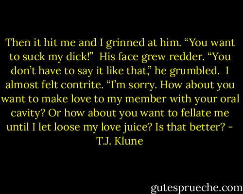 Then it hit me and I grinned at him. “You want to suck my dick!”<br /><br />His face grew redder. “You don’t have to say it like that,” he grumbled.<br /><br />I almost felt contrite. “I’m sorry. How about you want to make love to my member with your oral cavity? Or how about you want to fellate me until I let loose my love juice? Is that better? - T.J. Klune