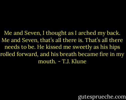 Me and Seven, I thought as I arched my back. Me and Seven, that’s all there is. That’s all there needs to be. He kissed me sweetly as his hips rolled forward, and his breath became fire in my mouth. - T.J. Klune