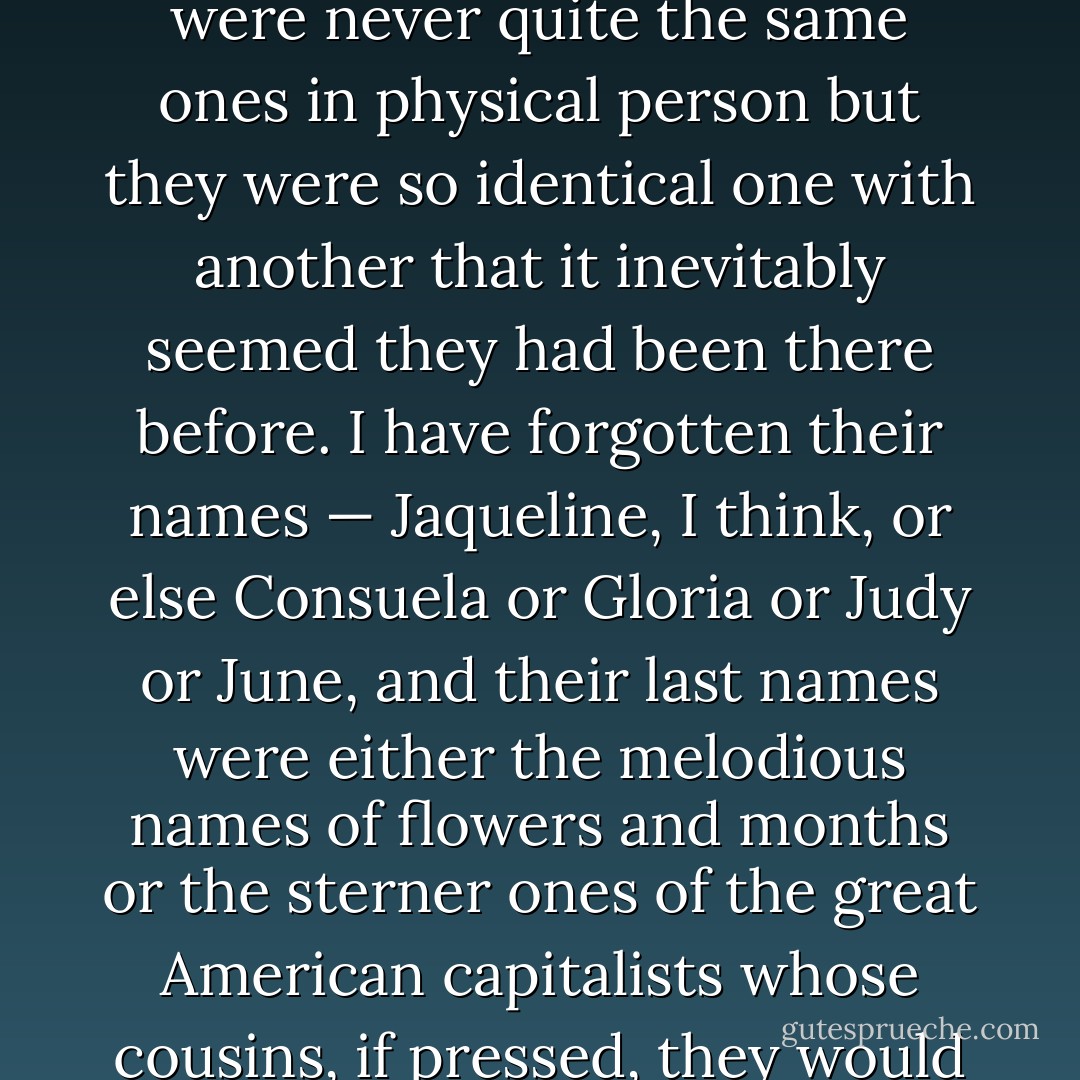 Benny McClenahan arrived always with four girls. They were never quite the same ones in physical person but they were so identical one with another that it inevitably seemed they had been there before. I have forgotten their names — Jaqueline, I think, or else Consuela or Gloria or Judy or June, and their last names were either the melodious names of flowers and months or the sterner ones of the great American capitalists whose cousins, if pressed, they would confess themselves to be. - F. Scott Fitzgerald