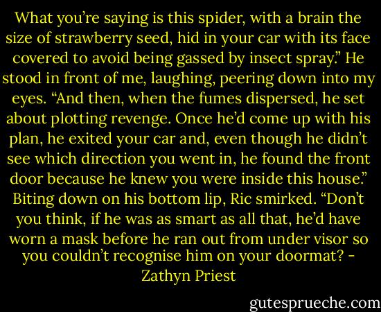 What you’re saying is this spider, with a brain the size of strawberry seed, hid in your car with its face covered to avoid being gassed by insect spray.” He stood in front of me, laughing, peering down into my eyes. “And then, when the fumes dispersed, he set about plotting revenge. Once he’d come up with his plan, he exited your car and, even though he didn’t see which direction you went in, he found the front door because he knew you were inside this house.” Biting down on his bottom lip, Ric smirked. “Don’t you think, if he was as smart as all that, he’d have worn a mask before he ran out from under visor so you couldn’t recognise him on your doormat? - Zathyn Priest