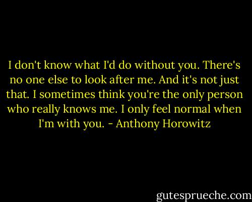 I don't know what I'd do without you. There's no one else to look after me. And it's not just that. I sometimes think you're the only person who really knows me. I only feel normal when I'm with you. - Anthony Horowitz