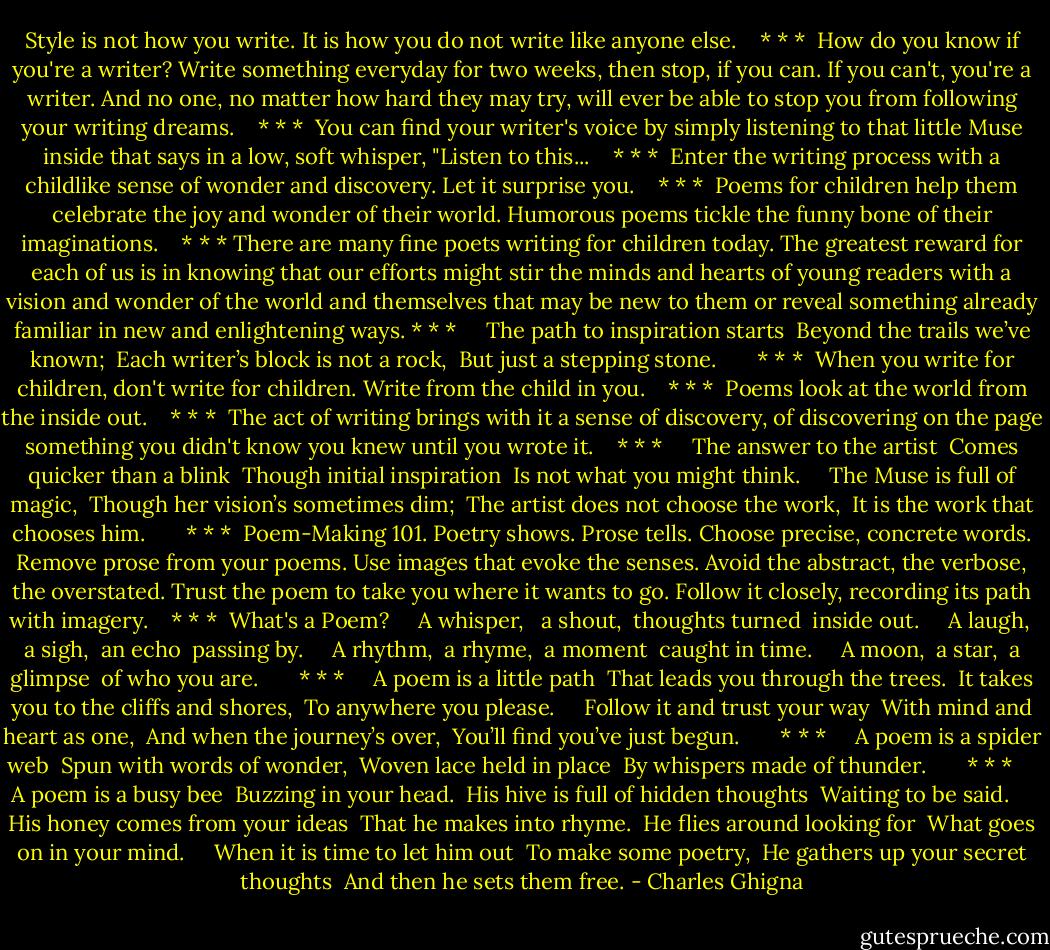 Style is not how you write.<br />It is how you do not write like anyone else.<br /><br /> <br />* * *<br /><br />How do you know if you're a writer?<br />Write something everyday for two weeks, then stop, if you can.<br />If you can't, you're a writer.<br />And no one, no matter how hard they may try,<br />will ever be able to stop you from following your writing dreams.<br /><br /> <br />* * *<br /><br />You can find your writer's voice<br />by simply listening to that little Muse inside<br />that says in a low, soft whisper, "Listen to this...<br /><br /> <br />* * *<br /><br />Enter the writing process<br />with a childlike sense of wonder and discovery.<br />Let it surprise you.<br /><br /> <br />* * *<br /><br />Poems for children help them<br />celebrate the joy and wonder of their world.<br />Humorous poems tickle the funny bone of their imaginations.<br /><br /> <br />* * *<br />There are many fine poets writing for children today.<br />The greatest reward for each of us is in knowing that our efforts<br />might stir the minds and hearts of young readers with a vision<br />and wonder of the world and themselves that may be new to them<br />or reveal something already familiar in new and enlightening ways.<br />* * *<br /><br /> <br /><br />The path to inspiration starts<br /><br />Beyond the trails we’ve known;<br /><br />Each writer’s block is not a rock,<br /><br />But just a stepping stone.<br /><br /> <br /><br /> <br />* * *<br /><br />When you write for children,<br />don't write for children.<br />Write from the child in you.<br /><br /> <br />* * *<br /><br />Poems look at the world from the inside out.<br /><br /> <br />* * *<br /><br />The act of writing brings with it a sense of discovery,<br />of discovering on the page something you didn't know you knew<br />until you wrote it.<br /><br /> <br />* * *<br /><br /> <br /><br />The answer to the artist<br /><br />Comes quicker than a blink<br /><br />Though initial inspiration<br /><br />Is not what you might think.<br /><br /> <br /><br />The Muse is full of magic,<br /><br />Though her vision’s sometimes dim;<br /><br />The artist does not choose the work,<br /><br />It is the work that chooses him.<br /><br /> <br /><br /> <br />* * *<br /><br />Poem-Making 101.<br />Poetry shows. Prose tells.<br />Choose precise, concrete words.<br />Remove prose from your poems.<br />Use images that evoke the senses.<br />Avoid the abstract, the verbose, the overstated.<br />Trust the poem to take you where it wants to go.<br />Follow it closely, recording its path with imagery.<br /><br /> <br />* * *<br /><br />What's a Poem?<br /><br /> <br /><br />A whisper, <br /><br />a shout,<br /><br />thoughts turned<br /><br />inside out.<br /><br /> <br /><br />A laugh,<br /><br />a sigh,<br /><br />an echo<br /><br />passing by.<br /><br /> <br /><br />A rhythm,<br /><br />a rhyme,<br /><br />a moment<br /><br />caught in time.<br /><br /> <br /><br />A moon,<br /><br />a star,<br /><br />a glimpse<br /><br />of who you are.<br /><br /> <br /><br /> <br />* * *<br /><br /> <br /><br />A poem is a little path<br /><br />That leads you through the trees.<br /><br />It takes you to the cliffs and shores,<br /><br />To anywhere you please.<br /><br /> <br /><br />Follow it and trust your way<br /><br />With mind and heart as one,<br /><br />And when the journey’s over,<br /><br />You’ll find you’ve just begun.<br /><br /> <br /><br /> <br />* * *<br /><br /> <br /><br />A poem is a spider web<br /><br />Spun with words of wonder,<br /><br />Woven lace held in place<br /><br />By whispers made of thunder.<br /><br /> <br /><br /> <br />* * *<br /><br /> <br /><br />A poem is a busy bee<br /><br />Buzzing in your head.<br /><br />His hive is full of hidden thoughts<br /><br />Waiting to be said.<br /><br /> <br /><br />His honey comes from your ideas<br /><br />That he makes into rhyme.<br /><br />He flies around looking for<br /><br />What goes on in your mind.<br /><br /> <br /><br />When it is time to let him out<br /><br />To make some poetry,<br /><br />He gathers up your secret thoughts<br /><br />And then he sets them free. - Charles Ghigna