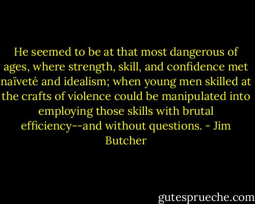 He seemed to be at that most dangerous of ages, where strength, skill, and confidence met naïveté and idealism; when young men skilled at the crafts of violence could be manipulated into employing those skills with brutal efficiency--and without questions. - Jim Butcher