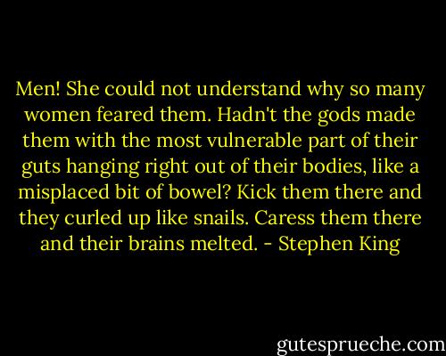 Men! She could not understand why so many women feared them. Hadn't the gods made them with the most vulnerable part of their guts hanging right out of their bodies, like a misplaced bit of bowel? Kick them there and they curled up like snails. Caress them there and their brains melted. - Stephen King