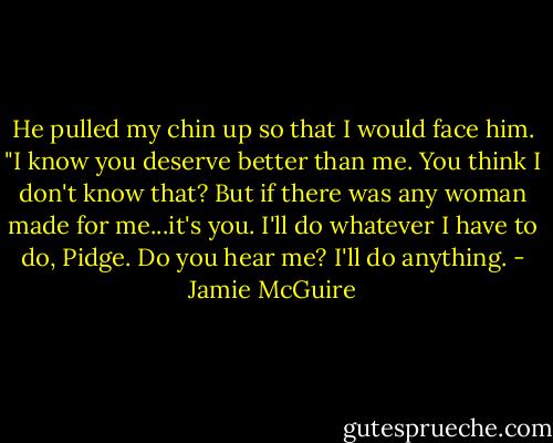He pulled my chin up so that I would face him. "I know you deserve better than me. You think I don't know that? But if there was any woman made for me...it's you. I'll do whatever I have to do, Pidge. Do you hear me? I'll do anything. - Jamie McGuire
