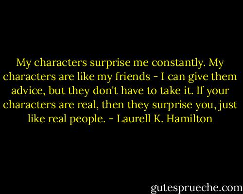 My characters surprise me constantly. My characters are like my friends - I can give them advice, but they don't have to take it. If your characters are real, then they surprise you, just like real people. - Laurell K. Hamilton