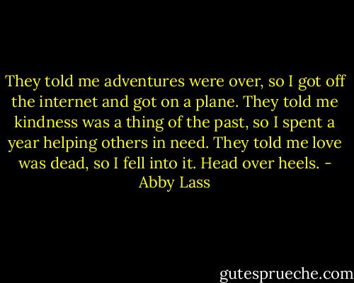 They told me adventures were over, so I got off the internet and got on a plane. They told me kindness was a thing of the past, so I spent a year helping others in need. They told me love was dead, so I fell into it. Head over heels. - Abby Lass